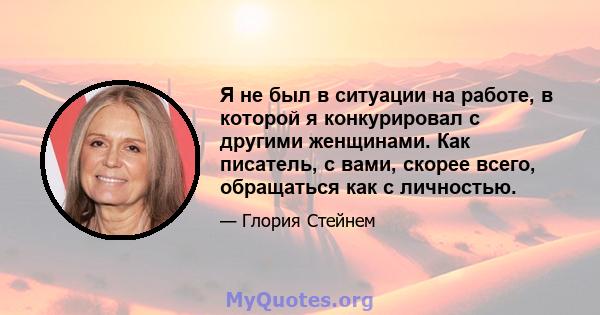 Я не был в ситуации на работе, в которой я конкурировал с другими женщинами. Как писатель, с вами, скорее всего, обращаться как с личностью.