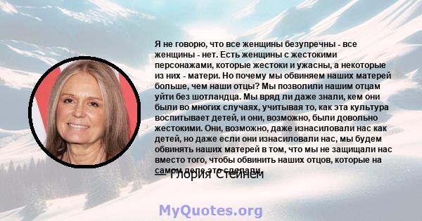 Я не говорю, что все женщины безупречны - все женщины - нет. Есть женщины с жестокими персонажами, которые жестоки и ужасны, а некоторые из них - матери. Но почему мы обвиняем наших матерей больше, чем наши отцы? Мы