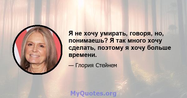 Я не хочу умирать, говоря, но, понимаешь? Я так много хочу сделать, поэтому я хочу больше времени.