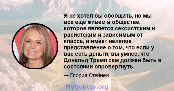 Я не хотел бы обобщать, но мы все еще живем в обществе, которое является сексистским и расистским и зависимым от класса, и имеет нелепое представление о том, что если у вас есть деньги, вы умнее, что Дональд Трамп сам