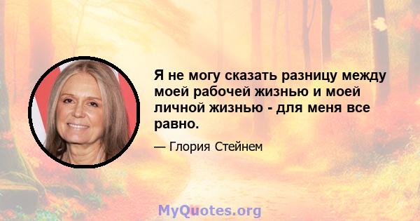 Я не могу сказать разницу между моей рабочей жизнью и моей личной жизнью - для меня все равно.