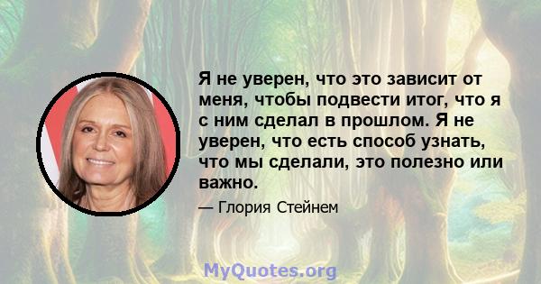 Я не уверен, что это зависит от меня, чтобы подвести итог, что я с ним сделал в прошлом. Я не уверен, что есть способ узнать, что мы сделали, это полезно или важно.