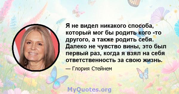 Я не видел никакого способа, который мог бы родить кого -то другого, а также родить себя. Далеко не чувство вины, это был первый раз, когда я взял на себя ответственность за свою жизнь.