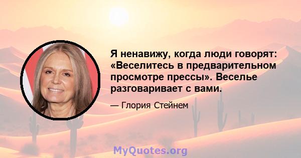 Я ненавижу, когда люди говорят: «Веселитесь в предварительном просмотре прессы». Веселье разговаривает с вами.