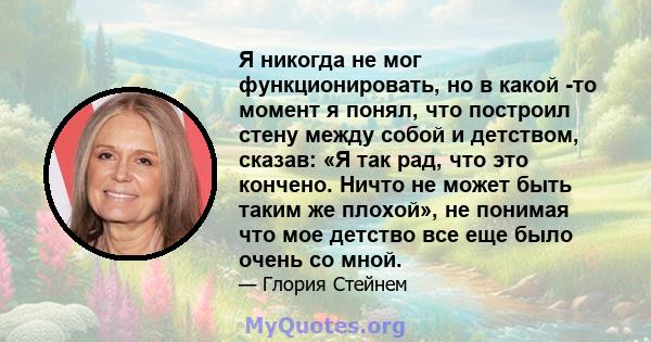 Я никогда не мог функционировать, но в какой -то момент я понял, что построил стену между собой и детством, сказав: «Я так рад, что это кончено. Ничто не может быть таким же плохой», не понимая что мое детство все еще