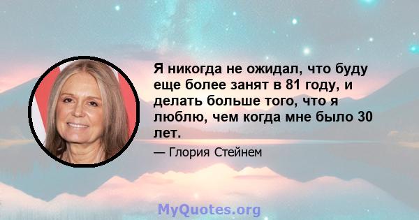 Я никогда не ожидал, что буду еще более занят в 81 году, и делать больше того, что я люблю, чем когда мне было 30 лет.