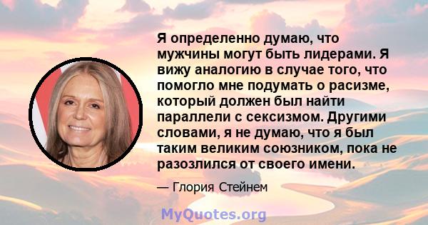 Я определенно думаю, что мужчины могут быть лидерами. Я вижу аналогию в случае того, что помогло мне подумать о расизме, который должен был найти параллели с сексизмом. Другими словами, я не думаю, что я был таким