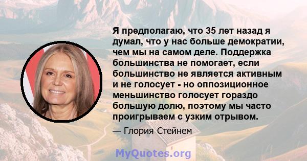 Я предполагаю, что 35 лет назад я думал, что у нас больше демократии, чем мы на самом деле. Поддержка большинства не помогает, если большинство не является активным и не голосует - но оппозиционное меньшинство голосует