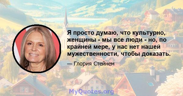 Я просто думаю, что культурно, женщины - мы все люди - но, по крайней мере, у нас нет нашей мужественности, чтобы доказать.