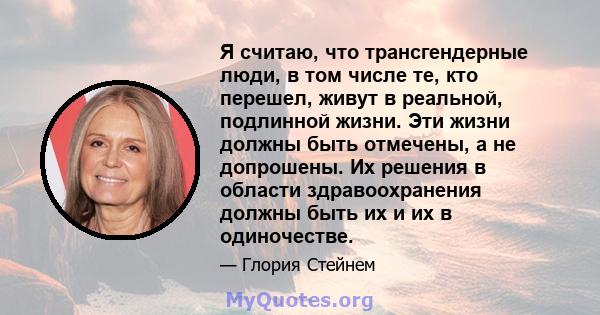 Я считаю, что трансгендерные люди, в том числе те, кто перешел, живут в реальной, подлинной жизни. Эти жизни должны быть отмечены, а не допрошены. Их решения в области здравоохранения должны быть их и их в одиночестве.