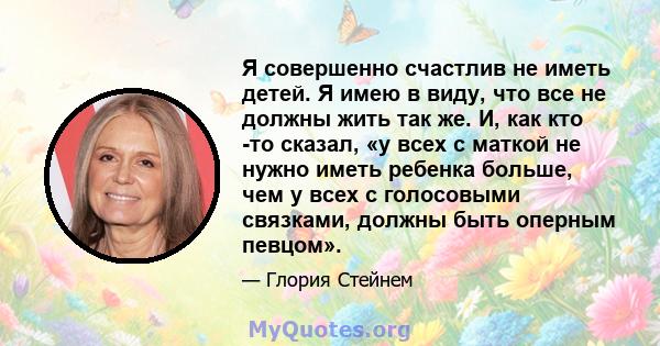 Я совершенно счастлив не иметь детей. Я имею в виду, что все не должны жить так же. И, как кто -то сказал, «у всех с маткой не нужно иметь ребенка больше, чем у всех с голосовыми связками, должны быть оперным певцом».