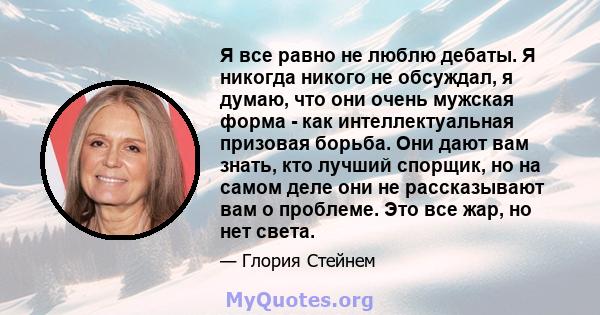 Я все равно не люблю дебаты. Я никогда никого не обсуждал, я думаю, что они очень мужская форма - как интеллектуальная призовая борьба. Они дают вам знать, кто лучший спорщик, но на самом деле они не рассказывают вам о