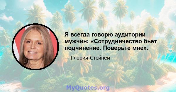 Я всегда говорю аудитории мужчин: «Сотрудничество бьет подчинение. Поверьте мне».