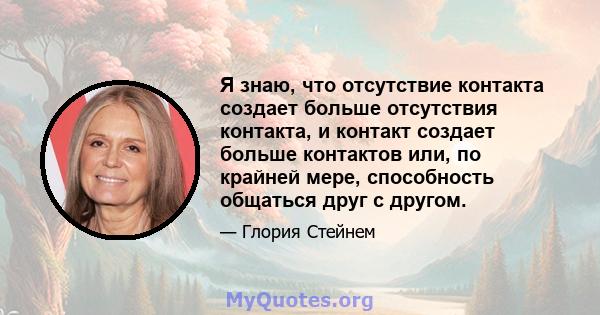 Я знаю, что отсутствие контакта создает больше отсутствия контакта, и контакт создает больше контактов или, по крайней мере, способность общаться друг с другом.