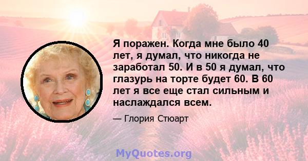 Я поражен. Когда мне было 40 лет, я думал, что никогда не заработал 50. И в 50 я думал, что глазурь на торте будет 60. В 60 лет я все еще стал сильным и наслаждался всем.