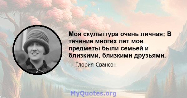 Моя скульптура очень личная; В течение многих лет мои предметы были семьей и близкими, близкими друзьями.