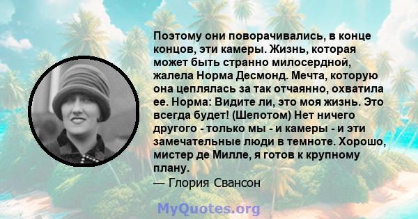 Поэтому они поворачивались, в конце концов, эти камеры. Жизнь, которая может быть странно милосердной, жалела Норма Десмонд. Мечта, которую она цеплялась за так отчаянно, охватила ее. Норма: Видите ли, это моя жизнь.