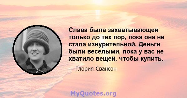 Слава была захватывающей только до тех пор, пока она не стала изнурительной. Деньги были веселыми, пока у вас не хватило вещей, чтобы купить.