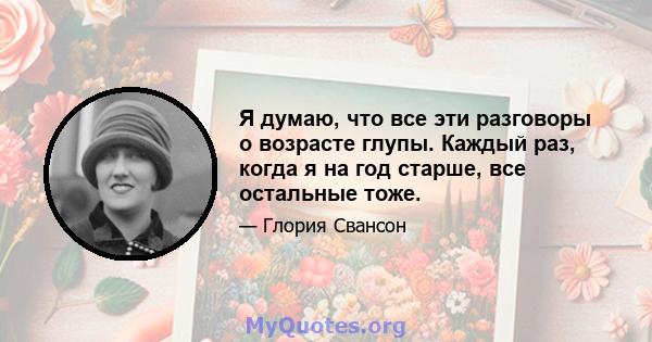 Я думаю, что все эти разговоры о возрасте глупы. Каждый раз, когда я на год старше, все остальные тоже.