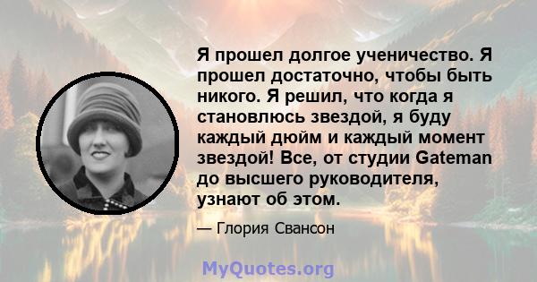 Я прошел долгое ученичество. Я прошел достаточно, чтобы быть никого. Я решил, что когда я становлюсь звездой, я буду каждый дюйм и каждый момент звездой! Все, от студии Gateman до высшего руководителя, узнают об этом.