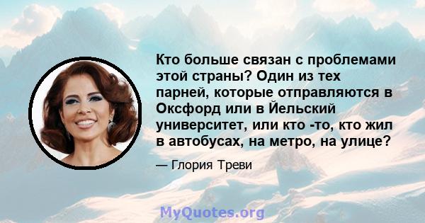 Кто больше связан с проблемами этой страны? Один из тех парней, которые отправляются в Оксфорд или в Йельский университет, или кто -то, кто жил в автобусах, на метро, ​​на улице?