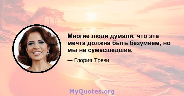 Многие люди думали, что эта мечта должна быть безумием, но мы не сумасшедшие.