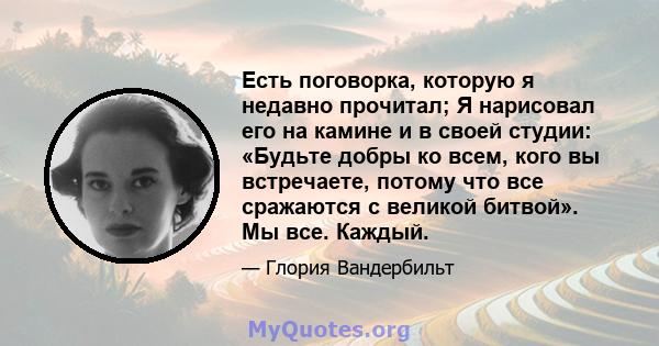 Есть поговорка, которую я недавно прочитал; Я нарисовал его на камине и в своей студии: «Будьте добры ко всем, кого вы встречаете, потому что все сражаются с великой битвой». Мы все. Каждый.