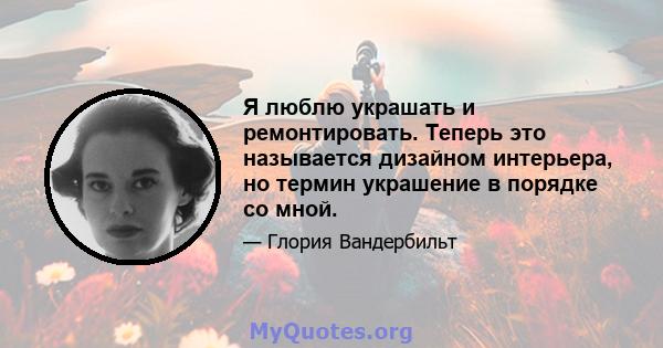 Я люблю украшать и ремонтировать. Теперь это называется дизайном интерьера, но термин украшение в порядке со мной.