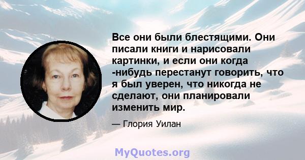 Все они были блестящими. Они писали книги и нарисовали картинки, и если они когда -нибудь перестанут говорить, что я был уверен, что никогда не сделают, они планировали изменить мир.