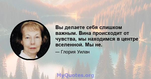 Вы делаете себя слишком важным. Вина происходит от чувства, мы находимся в центре вселенной. Мы не.