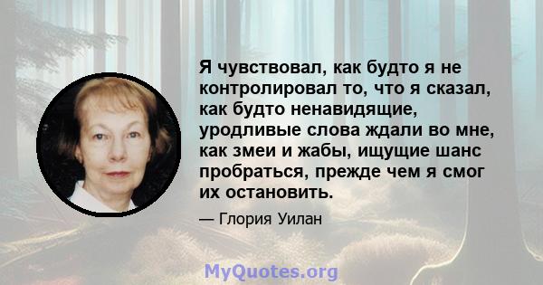 Я чувствовал, как будто я не контролировал то, что я сказал, как будто ненавидящие, уродливые слова ждали во мне, как змеи и жабы, ищущие шанс пробраться, прежде чем я смог их остановить.