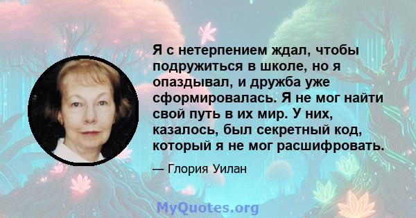 Я с нетерпением ждал, чтобы подружиться в школе, но я опаздывал, и дружба уже сформировалась. Я не мог найти свой путь в их мир. У них, казалось, был секретный код, который я не мог расшифровать.