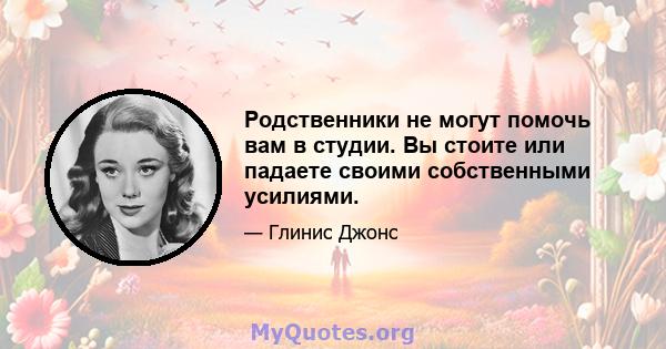 Родственники не могут помочь вам в студии. Вы стоите или падаете своими собственными усилиями.