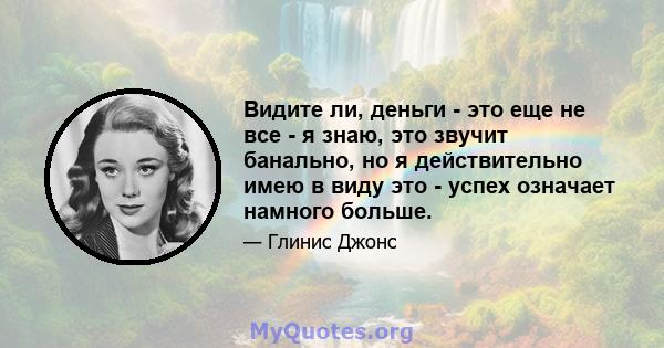 Видите ли, деньги - это еще не все - я знаю, это звучит банально, но я действительно имею в виду это - успех означает намного больше.