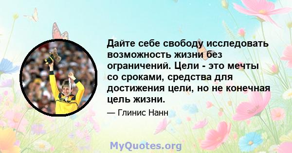 Дайте себе свободу исследовать возможность жизни без ограничений. Цели - это мечты со сроками, средства для достижения цели, но не конечная цель жизни.