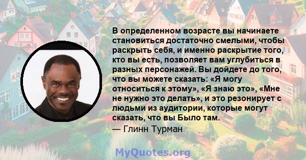 В определенном возрасте вы начинаете становиться достаточно смелыми, чтобы раскрыть себя, и именно раскрытие того, кто вы есть, позволяет вам углубиться в разных персонажей. Вы дойдете до того, что вы можете сказать: «Я 