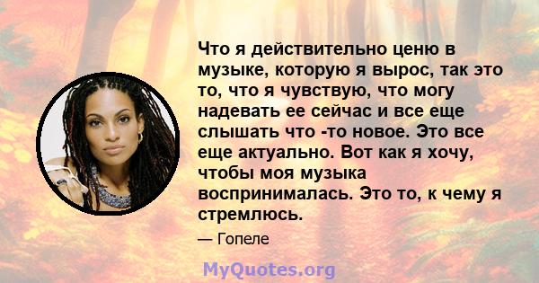 Что я действительно ценю в музыке, которую я вырос, так это то, что я чувствую, что могу надевать ее сейчас и все еще слышать что -то новое. Это все еще актуально. Вот как я хочу, чтобы моя музыка воспринималась. Это