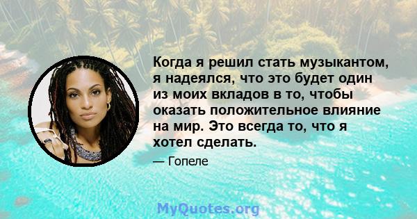 Когда я решил стать музыкантом, я надеялся, что это будет один из моих вкладов в то, чтобы оказать положительное влияние на мир. Это всегда то, что я хотел сделать.