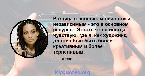 Разница с основным лейблом и независимым - это в основном ресурсы. Это то, что я иногда чувствую, где я, как художник, должен был быть более креативным и более терпеливым.