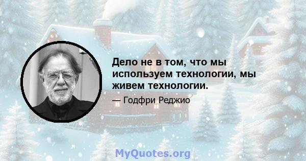 Дело не в том, что мы используем технологии, мы живем технологии.