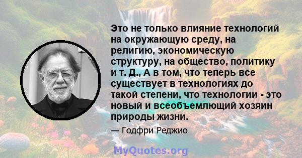 Это не только влияние технологий на окружающую среду, на религию, экономическую структуру, на общество, политику и т. Д., А в том, что теперь все существует в технологиях до такой степени, что технологии - это новый и