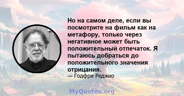 Но на самом деле, если вы посмотрите на фильм как на метафору, только через негативное может быть положительный отпечаток. Я пытаюсь добраться до положительного значения отрицания.