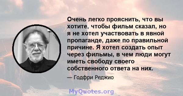 Очень легко прояснить, что вы хотите, чтобы фильм сказал, но я не хотел участвовать в явной пропаганде, даже по правильной причине. Я хотел создать опыт через фильмы, в чем люди могут иметь свободу своего собственного