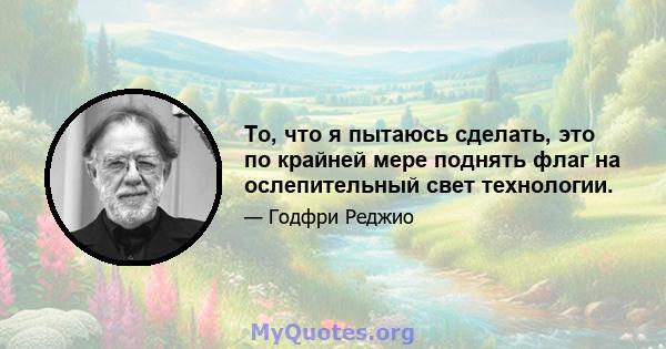 То, что я пытаюсь сделать, это по крайней мере поднять флаг на ослепительный свет технологии.