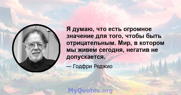 Я думаю, что есть огромное значение для того, чтобы быть отрицательным. Мир, в котором мы живем сегодня, негатив не допускается.