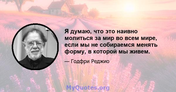 Я думаю, что это наивно молиться за мир во всем мире, если мы не собираемся менять форму, в которой мы живем.