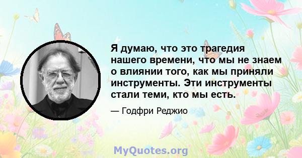 Я думаю, что это трагедия нашего времени, что мы не знаем о влиянии того, как мы приняли инструменты. Эти инструменты стали теми, кто мы есть.