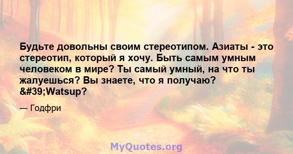 Будьте довольны своим стереотипом. Азиаты - это стереотип, который я хочу. Быть самым умным человеком в мире? Ты самый умный, на что ты жалуешься? Вы знаете, что я получаю? 'Watsup?