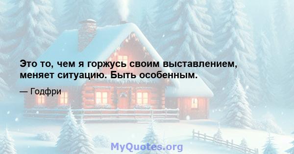 Это то, чем я горжусь своим выставлением, меняет ситуацию. Быть особенным.