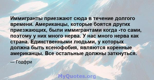 Иммигранты приезжают сюда в течение долгого времени. Американцы, которые боятся других приезжающих, были иммигрантами когда -то сами, поэтому у них много нерва. У нас много нерва как страна. Единственными людьми, у